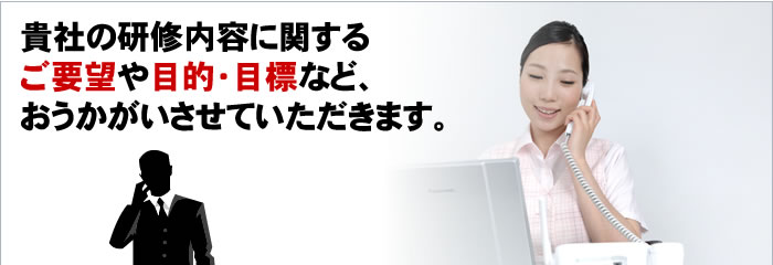 貴社の研修内容に関するご要望や目的・目標など、おうかがいさせていただきます。