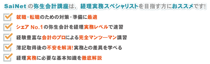 SaiNetの弥生会計講座は、経理実務スペシャリストを目指す方におススメです！ 1. 就職・転職のための対策・準備に最適 2. シェアNo.1の弥生会計を経理実務レベルで速習 3. 経験豊富な会計のプロによる完全マンツ―マン講習 4. 簿記取得後の不安を解消！実務との差異を学べる 5. 経理実務に必要な基本知識を徹底解説